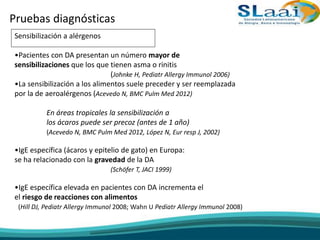 Pruebas diagnósticas
Sensibilización a alérgenos
•Pacientes con DA presentan un número mayor de
sensibilizaciones que los que tienen asma o rinitis
(Johnke H, Pediatr Allergy Immunol 2006)
•La sensibilización a los alimentos suele preceder y ser reemplazada
por la de aeroalérgenos (Acevedo N, BMC Pulm Med 2012)
En áreas tropicales la sensibilización a
los ácaros puede ser precoz (antes de 1 año)
(Acevedo N, BMC Pulm Med 2012, López N, Eur resp J, 2002)
•IgE específica (ácaros y epitelio de gato) en Europa:
se ha relacionado con la gravedad de la DA
(Schöfer T, JACI 1999)
•IgE específica elevada en pacientes con DA incrementa el
el riesgo de reacciones con alimentos
(Hill DJ, Pediatr Allergy Immunol 2008; Wahn U Pediatr Allergy Immunol 2008)
 