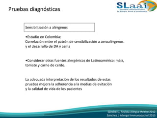 Pruebas diagnósticas
Sensibilización a alérgenos
•Estudio en Colombia:
Correlación entre el patrón de sensibilización a aeroalérgenos
y el desarrollo de DA y asma
•Considerar otras fuentes alergénicas de Latinoamérica: máiz,
tomate y carne de cerdo.
La adecuada interpretación de los resultados de estas
pruebas mejora la adherencia a la medias de evitación
y la calidad de vida de los pacientes
Sánchez J, Revista Alergia México 2012
Sánchez J, Allergol Immunopathol 2013
 