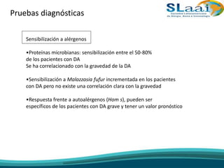 Pruebas diagnósticas
Sensibilización a alérgenos
•Proteínas microbianas: sensibilización entre el 50-80%
de los pacientes con DA
Se ha correlacionado con la gravedad de la DA
•Sensibilización a Malazzasia fufur incrementada en los pacientes
con DA pero no existe una correlación clara con la gravedad
•Respuesta frente a autoalérgenos (Hom s), pueden ser
específicos de los pacientes con DA grave y tener un valor pronóstico
 