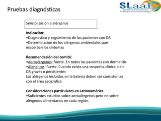 Pruebas diagnósticas
Sensiblización a alérgenos
Indicación:
•Diagnostico y seguimiento de los pacientes con DA
•Determinación de los alérgenos ambientales que
exacerban los síntomas
Recomendación del comité:
•Aeroalérgenos: fuerte. En todos los pacientes con dermatitis
•Alimentos: fuerte. Cuando exista una sospecha clínica o en
DA graves o persistentes
Los alérgenos incluidos en la batería deben ser consistentes
con el área geográfica
Consideraciones particulares en Latinoamérica:
•Suficientes estudios sobre aeroalérgenos pero no sobre
alérgenos alimentarios en cada región.
 