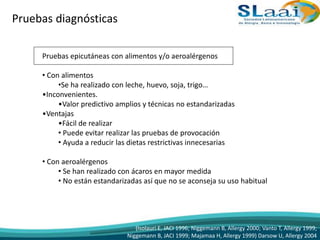Pruebas diagnósticas
Pruebas epicutáneas con alimentos y/o aeroalérgenos
• Con alimentos
•Se ha realizado con leche, huevo, soja, trigo…
•Inconvenientes.
•Valor predictivo amplios y técnicas no estandarizadas
•Ventajas
•Fácil de realizar
• Puede evitar realizar las pruebas de provocación
• Ayuda a reducir las dietas restrictivas innecesarias
• Con aeroalérgenos
• Se han realizado con ácaros en mayor medida
• No están estandarizadas así que no se aconseja su uso habitual
(Isolauri E, JACI 1996; Niggemann B, Allergy 2000; Vanto T, Allergy 1999;
Niggemann B, JACI 1999; Majamaa H, Allergy 1999) Darsow U, Allergy 2004
 
