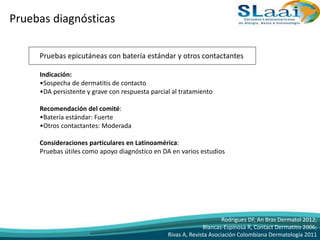 Pruebas diagnósticas
Pruebas epicutáneas con batería estándar y otros contactantes
Indicación:
•Sospecha de dermatitis de contacto
•DA persistente y grave con respuesta parcial al tratamiento
Recomendación del comité:
•Batería estándar: Fuerte
•Otros contactantes: Moderada
Consideraciones particulares en Latinoamérica:
Pruebas útiles como apoyo diagnóstico en DA en varios estudios
Rodrigues DF, An Bras Dermatol 2012;
Blancas-Espinosa R, Contact Dermatitis 2006;
Rivas A, Revista Asociación Colombiana Dermatologia 2011
 