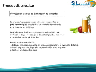 Pruebas diagnósticas
Provocación y dietas de eliminación de alimentos
La prueba de provocación con alimentos se considera el
gold standard para establecer si un alimento determinado
es la causa de los síntomas
No está exenta de riesgos por lo que se aplica sólo si hay
dudas en el diagnóstico después de realizar pruebas cutáneas
y determinación de IgE específica
En muchos casos se realizan
- dietas de eliminación durante 4-6 semanas para valorar la evolución de la DA,
- en una segunda fase, la prueba de provocación, si no se puede
establecer un diagnóstico claro
 