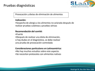 Pruebas diagnósticas
Provocación y dietas de eliminación de alimentos
Indicación:
•Sospecha de alergia a los alimentos no aclarada después de
realizar pruebas cutáneas y pruebas séricas
Recomendación del comité:
•Fuerte
•Después de realizar una dieta de eliminación,
si hay dudas en el diagnóstico, se debe realizar
una prueba de provocación controlada
Consideraciones particulares en Latinoamérica:
•No hay muchos estudios sobre este aspecto.
•Se necesitan protocolos con alimentos nativos
Madrigal BI, Rev Aler Mex 1996
 