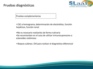 Pruebas diagnósticas
Pruebas complementarias
• CSC o hemograma, determinación de electrolitos, función
hepáticas, función renal:
•No es necesario realizarlos de forma rutinaria
•Se recomiendan en el caso de utilizar inmunosupresores o
esteroides sistémicos
• Biopsia cutánea. Útil para realizar el diagnóstico diferencial
 