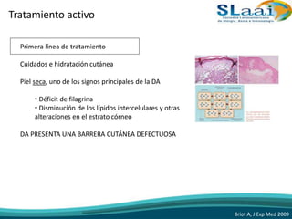 Tratamiento activo
Primera línea de tratamiento
Cuidados e hidratación cutánea
Piel seca, uno de los signos principales de la DA
• Déficit de filagrina
• Disminución de los lípidos intercelulares y otras
alteraciones en el estrato córneo
DA PRESENTA UNA BARRERA CUTÁNEA DEFECTUOSA
Briot A, J Exp Med 2009
 