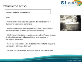 Tratamiento activo
Primera línea de tratamiento
Baño:
• Permite eliminar las escamas y costras del estrato córneo y
disminuir el crecimiento bacteriano
• Deben realizarse con agua templada y durante 5 minutos para
evitar incrementar la xerosis y la irritación mecánica
• Añadir hipoclorito sódico en pacientes con sobreinfección o riesgo
de infección cutánea 1 ó 2 gotas/litro de agua previene el
crecimiento bacteriano
• Puede añadirse aceite o sales de baño al final del baño: mejora la
hidratación y la limpieza de la piel
• Evitar los jabones y utilizar productos neutros si son necesarios
Huang JT, Pediatrics 2009
 