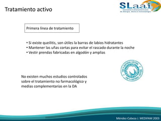 Tratamiento activo
Primera línea de tratamiento
• Si existe queilitis, son útiles la barras de labios hidratantes
• Mantener las uñas cortas para evitar el rascado durante la noche
• Vestir prendas fabricadas en algodón y amplias
No existen muchos estudios controlados
sobre el tratamiento no farmacológico y
medias complementarias en la DA
Méndez-Cabeza J. MEDIFAM 2003
 