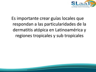 Es importante crear guías locales que
respondan a las particularidades de la
dermatitis atópica en Latinoamérica y
regiones tropicales y sub tropicales
 
