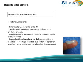 Tratamiento activo
PRIMERA LÍNEA DE TRATAMIENTO
Hidratantes/emolientes
• Tratamiento fundamental en la DA
• La adherencia depende, entre otros, del precio del
producto prescrito
• Se deben dar instrucciones al paciente de cómo aplicar
estos productos
• Se puede utilizar la regla de los dedos para aplicar la
cantidad adecuada (la cantidad que podemos aplicar en
un pulgar, sería la necesaria para la palma de una mano)
 