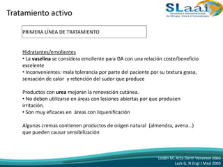Tratamiento activo
PRIMERA LÍNEA DE TRATAMIENTO
Hidratantes/emolientes
• La vaselina se considera emoliente para DA con una relación coste/beneficio
excelente
• Inconvenientes: mala tolerancia por parte del paciente por su textura grasa,
sensación de calor y retención del sudor que produce
Productos con urea mejoran la renovación cutánea.
• No deben utilizarse en áreas con lesiones abiertas por que producen
irritación.
• Son muy eficaces en áreas con liquenificación
Algunas cremas contienen productos de origen natural (almendra, avena…)
que pueden causar sensibilización
Lodén M, Acta Derm Venereol 2002
Lack G, N Engl J Med 2003
 