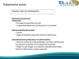 Tratamiento activo
PRIMERA LÍNEA DE TRATAMIENTO
Hidratantes/emolientes
•Indicación
• En todos los pacientes con DA
• La gravedad determina la frecuencia y la cantidad
•Recomendación del comité
• Fuerte
• Elegir el producto adecuado facilita la adherencia
•Consideraciones particulares en Latinoamérica
• Hasta el momento, estos productos, no están cubiertos por
los sistemas sanitarios en la mayoría de los países.
• Elegir los que tengan una relación coste/beneficio mejor
facilita la adherencia y mejor respuesta.
 