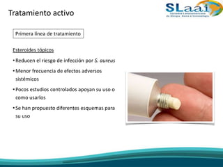 Esteroides tópicos
•Reducen el riesgo de infección por S. aureus
•Menor frecuencia de efectos adversos
sistémicos
•Pocos estudios controlados apoyan su uso o
como usarlos
•Se han propuesto diferentes esquemas para
su uso
Tratamiento activo
Primera línea de tratamiento
 