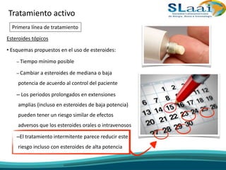 Esteroides tópicos
• Esquemas propuestos en el uso de esteroides:
– Tiempo mínimo posible
– Cambiar a esteroides de mediana o baja
potencia de acuerdo al control del paciente
– Los periodos prolongados en extensiones
amplias (incluso en esteroides de baja potencia)
pueden tener un riesgo similar de efectos
adversos que los esteroides orales o intravenosos
–El tratamiento intermitente parece reducir este
riesgo incluso con esteroides de alta potencia
Tratamiento activo
Primera línea de tratamiento
 
