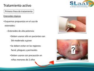 Esteroides tópicos
•Esquemas propuestos en el uso de
esteroides:
–Esteroides de alta potencia:
•Deben usarse sólo en pacientes con
DA moderada a grave
•Se deben evitar en las regiones
facial, pliegues y perineales
•Deben usarse con precaución en
niños menores de 2 años
?
Tratamiento activo
Primera línea de tratamiento
 