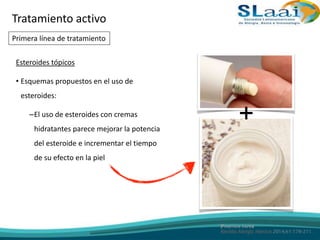 Esteroides tópicos
• Esquemas propuestos en el uso de
esteroides:
–El uso de esteroides con cremas
hidratantes parece mejorar la potencia
del esteroide e incrementar el tiempo
de su efecto en la piel
+
Tratamiento activo
Primera línea de tratamiento
 