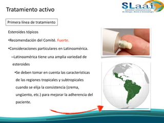 Esteroides tópicos
•Recomendación del Comité. Fuerte.
•Consideraciones particulares en Latinoamérica.
–Latinoamérica tiene una amplia variedad de
esteroides
•Se deben tomar en cuenta las características
de las regiones tropicales y subtropicales
cuando se elija la consistencia (crema,
ungüento, etc.) para mejorar la adherencia del
paciente.
Tratamiento activo
Primera línea de tratamiento
 