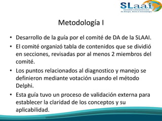 Metodología I
• Desarrollo de la guía por el comité de DA de la SLAAI.
• El comité organizó tabla de contenidos que se dividió
en secciones, revisadas por al menos 2 miembros del
comité.
• Los puntos relacionados al diagnostico y manejo se
definieron mediante votación usando el método
Delphi.
• Esta guía tuvo un proceso de validación externa para
establecer la claridad de los conceptos y su
aplicabilidad.
 