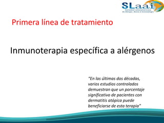 Primera línea de tratamiento
Inmunoterapia específica a alérgenos
“En las últimas dos décadas,
varios estudios controlados
demuestran que un porcentaje
significativo de pacientes con
dermatitis atópica puede
beneficiarse de esta terapia”
 