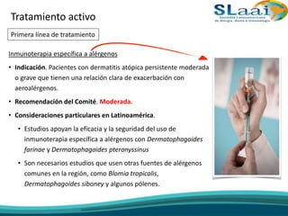Inmunoterapia específica a alérgenos
• Indicación. Pacientes con dermatitis atópica persistente moderada
o grave que tienen una relación clara de exacerbación con
aeroalérgenos.
• Recomendación del Comité. Moderada.
• Consideraciones particulares en Latinoamérica.
• Estudios apoyan la eficacia y la seguridad del uso de
inmunoterapia específica a alérgenos con Dermatophagoides
farinae y Dermatophagoides pteronyssinus
• Son necesarios estudios que usen otras fuentes de alérgenos
comunes en la región, como Blomia tropicalis,
Dermatophagoides siboney y algunos pólenes.
Tratamiento activo
Primera línea de tratamiento
 