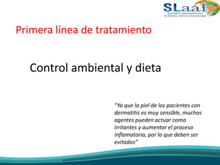 Primera línea de tratamiento
Control ambiental y dieta
“Ya que la piel de los pacientes con
dermatitis es muy sensible, muchos
agentes pueden actuar como
irritantes y aumentar el proceso
inflamatorio, por lo que deben ser
evitados”
 