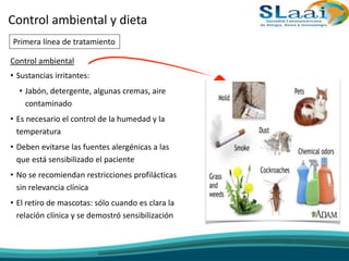 Control ambiental
• Sustancias irritantes:
• Jabón, detergente, algunas cremas, aire
contaminado
• Es necesario el control de la humedad y la
temperatura
• Deben evitarse las fuentes alergénicas a las
que está sensibilizado el paciente
• No se recomiendan restricciones profilácticas
sin relevancia clínica
• El retiro de mascotas: sólo cuando es clara la
relación clínica y se demostró sensibilización
Control ambiental y dieta
Primera línea de tratamiento
 