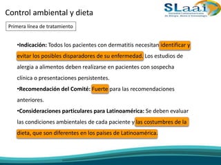 Control ambiental y dieta
•Indicación: Todos los pacientes con dermatitis necesitan identificar y
evitar los posibles disparadores de su enfermedad. Los estudios de
alergia a alimentos deben realizarse en pacientes con sospecha
clínica o presentaciones persistentes.
•Recomendación del Comité: Fuerte para las recomendaciones
anteriores.
•Consideraciones particulares para Latinoamérica: Se deben evaluar
las condiciones ambientales de cada paciente y las costumbres de la
dieta, que son diferentes en los países de Latinoamérica.
Primera línea de tratamiento
 