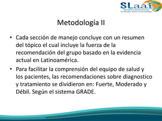 Metodología II
• Cada sección de manejo concluye con un resumen
del tópico el cual incluye la fuerza de la
recomendación del grupo basado en la evidencia
actual en Latinoamérica.
• Para facilitar la comprensión del equipo de salud y
los pacientes, las recomendaciones sobre diagnostico
y tratamiento se dividieron en: Fuerte, Moderado y
Débil. Según el sistema GRADE.
 