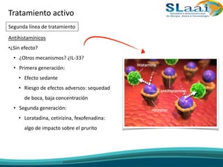 Antihistamínicos
•¿Sin efecto?
• ¿Otros mecanismos? ¿IL-33?
• Primera generación:
• Efecto sedante
• Riesgo de efectos adversos: sequedad
de boca, baja concentración
• Segunda generación:
• Loratadina, cetirizina, fexofenadina:
algo de impacto sobre el prurito
Tratamiento activo
Segunda línea de tratamiento
 