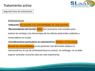 Tratamiento activo
Segunda línea de tratamiento
Antihistamínicos
•Indicación: De acuerdo a las comorbilidades de cada paciente.
•Recomendación del Comité: Débil. Son necesarios más estudios para
evaluar las ventajas y las desventajas de los efectos potenciales sedantes y
restauradores en la piel.
•Consideraciones particulares en Latinoamérica: Debido a la frecuencia
elevada de comorbilidades en los pacientes con dermatitis atópica en
Latinoamérica, el uso de antihistamínicos es común, sin embargo, no se debe
esperar controlar el prurito sólo con este tratamiento.
 