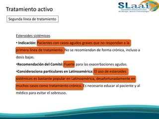 Tratamiento activo
Segunda línea de tratamiento
Esteroides sistémicos
• Indicación: Pacientes con casos agudos graves que no respondan a la
primera línea de tratamiento. No se recomiendan de forma crónica, incluso a
dosis bajas.
•Recomendación del Comité: Fuerte para las exacerbaciones agudas.
•Consideraciona particulares en Latinoamérica: El uso de esteroides
sistémicos es bastante popular en Latinoamérica, desafortunadamente en
muchos casos como tratamiento crónico. Es necesario educar al paciente y al
médico para evitar el sobreuso.
 