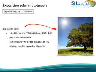 Exposición solar y fototerapia
Exposición solar:
• 15 a 20 minutos (7:00 - 8:00 am; 3:00 - 4:00
pm) – efecto benéfico
• Temperatura y humedad elevadas en los
trópicos pueden exacerbar el prurito
Segunda línea de tratamiento
 