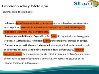 Exposición solar y fototerapia
Segunda línea de tratamiento
•Indicación. Exposición solar: todos los pacientes con consideraciones anotadas para
evitar el prurito. Fototerapia: Paciente adulto con síntomas recalcitrantes que no
respondan a la primera línea de tratamiento.
•Recomendación del Comité. Exposición solar: Débil. No hay estudios en las regiones
tropicales y subtropicales. Fototerapia: Fuerte para condiciones crónicas en adultos.
•Consideraciones particulares en Latinoamérica. Aunque actualmente en varios centros
en diferentes países de Latinoamérica tienen unidades de fototerapia, su uso en
dermatitis es raro. Esto se puede deber a la dificultad para la movilización y a la pobre
diseminación de este enfoque para la dermatitis. Son necesarios estudios en las
regiones tropicales y subtropicales.
 