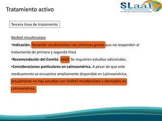 Tratamiento activo
Tercera línea de tratamiento
Mofetil micofenolato
•Indicación. Pacientes recalcitrantes con síntomas graves que no responden al
tratamiento de primera y segunda línea
•Recomendación del Comité. Débil. Se requieren estudios adicionales.
•Consideraciones particulares en Latinoamérica. A pesar de que este
medicamento se encuentra ampliamente disponible en Latinoamérica,
actualmente no hay estudios con mofetil micofenolato y dermatitis en
Latinoamérica.
 