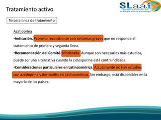Tratamiento activo
Tercera línea de tratamiento
Azatioprina
•Indicación. Paciente recalcitrante con síntomas graves que no responde al
tratamiento de primera y segunda línea.
•Recomendación del Comité. Moderada. Aunque son necesarios más estudios,
puede ser una alternativa cuando la ciclosporina está contraindicada.
•Consideraciones particulares en Latinoamérica. Actualmente no hay estudios
con azatioprina y dermatitis en Latinoamérica. Sin embargo, está disponibles en la
mayoría de los países.
 