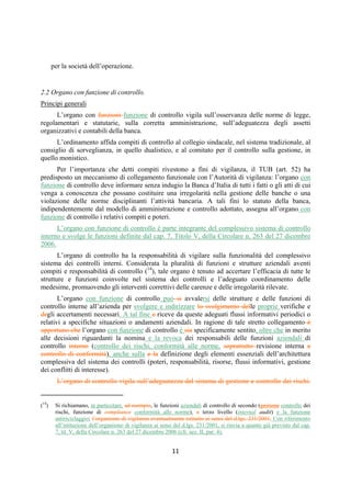 DISPOSIZIONI DI VIGILANZA PER LE BANCHE
Parte Prima - Recepimento in Italia della CRD IV
Titolo IV - Governo societario, controlli interni, gestione dei rischi
Capitolo 1 - Governo societario
Sezione III – Compiti e poteri degli organi sociali
1° aggiornamento
Circolare n. 285 del 17 dicembre 2013 Parte Prima.IV.1.8
SEZIONE III
COMPITI E POTERI DEGLI ORGANI SOCIALI
1. Disposizioni comuni
Compiti e poteri di amministrazione e di controllo devono essere ripartiti in modo chiaro
ed equilibrato tra i diversi organi e all'interno di ciascuno di essi, evitando concentrazioni di
potere che possano impedire una corretta dialettica interna.
L’articolazione degli organi societari deve essere conforme, sul piano formale e
sostanziale, a quanto previsto dalla normativa per i diversi modelli di amministrazione e
controllo, evitando la creazione di strutture organizzative (es. comitati inter-organici) con poteri
che possano limitare le prerogative degli organi stessi.
2. Organi con funzione di supervisione strategica e di gestione
2.1 Principi generali
Un sistema di governo societario efficiente, basato sul principio del bilanciamento dei
poteri, richiede che, nel caso in cui le funzioni di supervisione strategica e di gestione vengano
attribuite a organi diversi, siano chiaramente individuati e distinti i compiti e le responsabilità
dei due organi, il primo chiamato a deliberare sugli indirizzi di carattere strategico della banca e
a verificarne nel continuo l’attuazione, il secondo responsabile dell’attuazione degli indirizzi
strategici e della gestione aziendale.
Analoga esigenza di una puntuale distinzione di ruoli si pone con riferimento ai
componenti dell’organo in cui siano incardinate entrambe le funzioni (1). Tale distinzione di
funzioni non incide sulla caratteristica collegiale dell’organo e sul coinvolgimento di tutti i suoi
membri nello svolgimento dell’attività, ma consente una più puntuale articolazione dei momenti
(di supervisione strategica e gestionali) attraverso i quali l’organo medesimo esercita le proprie
competenze.
Nelle banche di minori dimensioni e limitata complessità operativa questa distinzione può
non sussistere, considerato anche il contributo fornito in tali realtà dal direttore generale
nell’esercizio dei compiti di gestione.
2.2 Linee applicative
a. Gli organi aziendali devono assicurare il governo dei rischi a cui la banca si espone,
individuandone per tempo le fonti, le possibili dinamiche, i necessari presidi secondo
quanto previsto dalla Circolare n. 263, Titolo V, Cap. 7.
(1) La disciplina civilistica individua chiaramente compiti e responsabilità dei componenti dell’organo amministrativo,
distinguendo tra amministratori destinatari di deleghe e amministratori non esecutivi. Nel disegno del codice, si distingue tra compiti,
svolti dagli organi delegati, di "cura" dell'adeguatezza dell'assetto organizzativo, amministrativo e contabile della società, da un lato, e
compiti di "valutazione" di tale assetto e, in generale, dell'andamento della gestione, svolta dal consiglio di amministrazione. Tale assetto
contribuisce a valorizzare la funzione di supervisione che deve essere svolta dal consiglio di amministrazione nel suo complesso
sull’attività di gestione corrente della banca affidata a chi ha funzioni esecutive (art. 2381 c.c.).
 