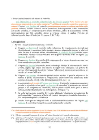 DISPOSIZIONI DI VIGILANZA PER LE BANCHE
Parte Prima - Recepimento in Italia della CRD IV
Titolo IV - Governo societario, controlli interni, gestione dei rischi
Capitolo 1 - Governo societario
Sezione III – Compiti e poteri degli organi sociali
1° aggiornamento
Circolare n. 285 del 17 dicembre 2013 Parte Prima.IV.1.10
f. Nei casi in cui, al fine di conferire unitarietà alla conduzione aziendale, rilevanti poteri di
gestione siano delegati a un singolo esponente aziendale o al comitato esecutivo, occorre
comunque preservare una corretta e costruttiva dialettica interna; a tal fine, anche quando il
potere di proposta delle delibere consiliari sia assegnato in via ordinaria a uno o più esponenti
oppure al comitato esecutivo, deve garantirsi la facoltà in capo anche ad altri consiglieri di
formulare proposte, così come deve curarsi con particolare attenzione e impegno la completa
e tempestiva informativa all’organo collegiale.
g. La contemporanea presenza di un comitato esecutivo e di un amministratore delegato, o
quella di più amministratori delegati, si giustifica nelle banche di maggiori dimensioni o
complessità operativa e richiede una ripartizione chiara delle competenze e delle
responsabilità. Nelle banche di minore complessità va evitata la nomina di un amministratore
delegato e di un direttore generale; va parimenti evitata l’istituzione di figure assimilabili a
quella del direttore generale o la previsione di un numero rilevante di posizioni vicarie, che
possano rendere pletorico l’assetto dell’esecutivo. La presenza di più direttori generali è
possibile in casi eccezionali, per particolari esigenze di articolazione della struttura esecutiva
(in relazione alle dimensioni, all’attività transfrontaliera, alla complessità operativa), purché
le rispettive competenze siano definite e sia, in ogni caso, garantita l’unitarietà della
conduzione operativa.
h. L’attribuzione di compiti di supervisione strategica al consiglio di sorveglianza non deve
condurre a ingerenze di quest’ultimo nella gestione, per non snaturarne di fatto la funzione di
controllo e non limitare l’autonomia dell’organo cui è attribuita la gestione. Lo statuto della
banca, nell’ambito di quanto consentito dal codice civile, deve: i) individuare in modo chiaro
e puntuale l’ambito delle materie attribuite alla competenza del consiglio di sorveglianza; ii)
limitare tali competenze alle sole operazioni effettivamente “strategiche”, escludendo in ogni
caso ampliamenti delle fattispecie rimesse allo stesso consiglio di sorveglianza; iii) qualificare
natura e contenuti del potere decisionale riconosciuto al consiglio medesimo rispetto alle
competenze del consiglio di gestione, fermo restando il potere di proposta di quest’ultimo; iv)
individuare le operazioni strategiche fondamentali (es. fusioni, acquisizioni di particolare
rilievo) per le quali il consiglio di sorveglianza può rappresentare il proprio indirizzo al
consiglio di gestione ai fini della predisposizione della relativa proposta; v) attribuire al
consiglio di gestione della capogruppo il compito di designare i consiglieri esecutivi delle
società del gruppo al fine di assicurare l’unitarietà della conduzione operativa del gruppo
stesso.
i. Tenuto conto della disciplina civilistica in tema di interessi degli amministratori per i sistemi
tradizionale e monistico (artt. 2391 e 2409-noviesdecies, comma 1, c.c.), le banche adottano,
nell’ipotesi di attribuzione al consiglio di sorveglianza della funzione di supervisione
strategica, idonee disposizioni statutarie che assicurino adeguata trasparenza e sostanziale
correttezza nell’assunzione delle deliberazioni riguardanti operazioni per le quali i consiglieri
di sorveglianza abbiano interessi, per conto proprio o di terzi (5). In tali circostanze i
consiglieri devono dare notizia di tale interesse, precisandone la natura, i termini, l’origine e
la portata. La deliberazione deve inoltre adeguatamente motivare le ragioni e la convenienza
per la società dell’operazione.
(5) Resta ferma l’applicazione della disciplina delle obbligazioni degli esponenti bancari e delle attività di rischio verso soggetti
collegati di cui, rispettivamente, agli artt. 136 e 53 TUB.
 