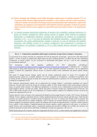 DISPOSIZIONI DI VIGILANZA PER LE BANCHE
Parte Prima - Recepimento in Italia della CRD IV
Titolo IV - Governo societario, controlli interni, gestione dei rischi
Capitolo 1 - Governo societario
Sezione IV – Composizione e nomina degli organi sociali
1° aggiornamento
Circolare n. 285 del 17 dicembre 2013 Parte Prima.IV.1.15
SEZIONE IV
COMPOSIZIONE E NOMINA DEGLI ORGANI SOCIALI
1. Principi generali
La composizione degli organi sociali assume un rilievo centrale per l’efficace assolvimento
dei compiti che sono loro affidati dalla legge, dalle disposizioni di vigilanza e dallo statuto; la
suddivisione di compiti e responsabilità all’interno degli organi aziendali deve essere coerente
con il ruolo ad essi attribuito nell’ambito del sistema di amministrazione e controllo prescelto.
Il numero dei componenti degli organi sociali deve essere adeguato alle dimensioni e alla
complessità dell’assetto organizzativo della banca al fine di presidiare efficacemente l’intera
operatività aziendale, per quanto concerne la gestione e i controlli. La composizione degli
organi non deve risultare pletorica: una compagine eccessivamente numerosa può ridurre
l’incentivo di ciascun componente ad attivarsi per lo svolgimento dei propri compiti e può
ostacolare la funzionalità dell’organo stesso.
Sotto il profilo qualitativo, il corretto assolvimento delle funzioni richiede che negli organi
con funzioni di supervisione strategica e gestione siano presenti soggetti:
— pienamente consapevoli dei poteri e degli obblighi inerenti alle funzioni che ciascuno di essi
è chiamato a svolgere (funzione di supervisione o gestione; funzioni esecutive e non;
componenti indipendenti, ecc.);
— dotati di professionalità adeguate al ruolo da ricoprire, anche in eventuali comitati interni al
consiglio, e calibrate in relazione alle caratteristiche operative e dimensionali della banca;
— con competenze diffuse tra tutti i componenti e opportunamente diversificate, in modo da
consentire che ciascuno dei componenti, sia all’interno dei comitati di cui sia parte che nelle
decisioni collegiali, possa effettivamente contribuire, tra l’altro, a individuare e perseguire
idonee strategie e ad assicurare un governo efficace dei rischi in tutte le aree della banca (1);
— che dedichino tempo e risorse adeguate alla complessità del loro incarico, fermo il rispetto
dei limiti al cumulo degli incarichi previsti in attuazione della CRDIV;
— che indirizzino la loro azione al perseguimento dell’interesse complessivo della banca,
indipendentemente dalla compagine societaria che li ha votati o dalla lista da cui sono tratti;
essi operano con autonomia di giudizio.
L’attenzione va posta su tutti i componenti, ivi compresi quelli non esecutivi: questi sono
compartecipi delle decisioni assunte dall’intero consiglio e chiamati a svolgere un’importante
funzione dialettica e di monitoraggio sulle scelte compiute dagli esponenti esecutivi.
L’autorevolezza e la professionalità dei consiglieri non esecutivi devono essere adeguate
all’efficace esercizio di queste funzioni, determinanti per la sana e prudente gestione della
(1) Un adeguato grado di diversificazione, anche in termini di età, genere e provenienza geografica, favorisce tra l’altro la
pluralità di approcci e prospettive nell’analisi dei problemi e nell’assunzione delle decisioni, evitando il rischio di comportamenti di
mero allineamento a posizioni prevalenti, interne o esterne alla banca. La diversificazione può indurre ad un grado di coinvolgimento più
intenso di ciascun componente su materie o decisioni più affini e alle proprie caratteristiche. Ciò non deve tuttavia pregiudicare il
principio della partecipazione attiva di tutti gli esponenti ai lavori e alle decisioni consiliari; ogni componente deve quindi essere in
grado di analizzare e formulare valutazioni sul complesso delle materie trattate e delle decisioni assunte in consiglio.
 