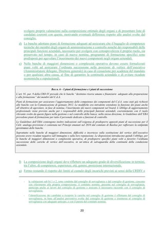 DISPOSIZIONI DI VIGILANZA PER LE BANCHE
Parte Prima - Recepimento in Italia della CRD IV
Titolo IV - Governo societario, controlli interni, gestione dei rischi
Capitolo 1 - Governo societario
Sezione IV – Composizione e nomina degli organi sociali
1° aggiornamento
Circolare n. 285 del 17 dicembre 2013 Parte Prima.IV.1.17
2. Linee applicative
2.1 Composizione degli organi collegiali
a. Le banche pongono particolare attenzione al numero dei consiglieri; analoga attenzione va
posta sul numero complessivo delle cariche interne ai gruppi. Nelle banche di maggiori
dimensioni o complessità operativa, consigli che prevedono un numero di componenti
superiore a 15, oppure a 19 in caso di adozione del modello monistico, rappresentano casi
eccezionali, che vanno analiticamente valutati e motivati; in caso di adozione del modello
dualistico, tale obbligo ricorre se il numero complessivo dei componenti il consiglio di
sorveglianza e di gestione è superiore a 22. Le altre banche devono attestarsi su numeri
inferiori.
b. La composizione degli organi deve riflettere un adeguato grado di diversificazione in termini,
tra l’altro, di competenze, esperienze, età, genere, proiezione internazionale.
c. Ai fini delle nomine o della cooptazione dei consiglieri, il consiglio di amministrazione (o di
sorveglianza e di gestione):
1. identifica preventivamente la propria composizione quali-quantitativa considerata
ottimale in relazione agli obiettivi individuati al par. 1, individuando e motivando il
profilo teorico (ivi comprese caratteristiche di professionalità e di eventuale
indipendenza) dei candidati ritenuto opportuno a questi fini;
2. verifica successivamente la rispondenza tra la composizione quali-quantitativa ritenuta
ottimale e quella effettiva risultante dal processo di nomina (3).
d. Le attività svolte dal consiglio ai sensi delle linee applicative c.1 e c.2 devono essere il frutto
di un esame approfondito e formalizzato: nelle banche di maggiori dimensioni o complessità
operativa esse sono svolte con il contributo fattivo del comitato nomine; nelle altre, si
richiama il ruolo degli amministratori indipendenti presenti in consiglio. Il comitato nomine
(o gli amministratori indipendenti), oltre a svolgere un ruolo consultivo nelle fasi di cui alle
linee applicative c.1 e c.2, è chiamato ad esprimere il proprio parere sull’idoneità dei
candidati che, in base all’analisi svolta in via preventiva, il consiglio abbia identificato per
ricoprire le cariche (4). Se la nomina deve essere effettuata dall’assemblea, i risultati delle
analisi di cui alla linea applicativa c.1, devono essere portati a conoscenza dei soci in tempo
utile affinché la scelta dei candidati da presentare possa tenere conto delle professionalità
richieste (5); agli stessi fini, è opportuno che la proposta di candidati avanzata dai soci o dal
consiglio venga corredata di un curriculum volto a identificare per quale profilo teorico
ciascuno di essi risulta adeguato e dell’eventuale parere del comitato nomine. Infine, in caso
di cooptazione degli amministratori, i risultati dell’analisi di cui alla linea applicativa c.1, la
verifica di cui alla linea applicativa c.2 e i pareri del comitato nomine sono forniti alla prima
assemblea successiva alla cooptazione (6). Resta ovviamente salva la possibilità per gli
(3) La verifica è svolta nell’ambito del processo di valutazione dell’idoneità degli esponenti da effettuarsi ai sensi dell’art. 26
TUB; di essa la banca dà conto nel relativo verbale di accertamento.
(4) Ciò sia in caso di presentazione di liste da parte del consiglio all’assemblea, sia in caso di cooptazione dei consiglieri, sia per
le nomine dei componenti il consiglio di gestione effettuate dal consiglio di sorveglianza.
(5) Analoga comunicazione va effettuata dal consiglio di gestione nei confronti del consiglio di sorveglianza.
(6) Nelle banche che adottano il modello dualistico di amministrazione:
 