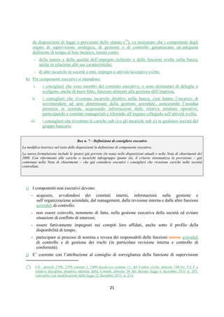 DISPOSIZIONI DI VIGILANZA PER LE BANCHE
Parte Prima - Recepimento in Italia della CRD IV
Titolo IV - Governo societario, controlli interni, gestione dei rischi
Capitolo 1 - Governo societario
Sezione IV – Composizione e nomina degli organi sociali
1° aggiornamento
Circolare n. 285 del 17 dicembre 2013 Parte Prima.IV.1.18
azionisti di svolgere proprie valutazioni sulla composizione ottimale degli organi e di
presentare candidature coerenti con queste, motivando eventuali differenze rispetto alle
analisi svolte dal consiglio. I risultati delle analisi svolte, e gli eventuali pareri del comitato
nomine, sono trasmessi alla Banca d’Italia.
e. Le banche adottano piani di formazione adeguati ad assicurare che il bagaglio di competenze
tecniche dei membri degli organi di amministrazione e controllo nonché dei responsabili delle
principali funzioni aziendali, necessario per svolgere con consapevolezza il loro ruolo, sia
preservato nel tempo; in caso di nuove nomine, programmi di formazione specifici sono
predisposti per agevolare l’inserimento dei nuovi componenti negli organi aziendali.
f. Nelle banche di maggiori dimensioni o complessità operativa devono essere formalizzati
piani volti ad assicurare l’ordinata successione nelle posizioni di vertice dell’esecutivo
(amministratore delegato, direttore generale) in caso di cessazione per scadenza del mandato
o per qualsiasi altra causa, al fine di garantire la continuità aziendale e di evitare ricadute
economiche e reputazionali.
g. Fermo restando il rispetto dei limiti al cumulo degli incarichi previsti ai sensi della CRD IV o
da disposizioni di legge o statutarie (7), va assicurato che i componenti degli organi con
funzioni di supervisione strategica, di gestione e di controllo garantiscano un’adeguata
dedizione di tempo al loro incarico, tenuto conto:
- della natura e della qualità dell’impegno richiesto e delle funzioni svolte nella banca,
anche in relazione alle sue caratteristiche;
- di altri incarichi in società o enti, impegni o attività lavorative svolte.
h. La composizione degli organi e la nomina e la revoca dei relativi componenti sono
disciplinate nello statuto in modo chiaro e trasparente, evitando riferimenti o richiami ad
accordi, strutture o soggetti esterni alla società. Non deve essere reso eccessivamente
difficoltoso il rinnovo degli organi aziendali.
2.2 Componenti esecutivi, non esecutivi e indipendenti
a. I componenti non esecutivi devono:
1. acquisire, avvalendosi dei comitati interni, ove presenti, informazioni sulla gestione e
sull’organizzazione aziendale, dal management, dalla revisione interna e dalle altre
funzioni aziendali di controllo;
2. essere fattivamente impegnati nei compiti loro affidati, anche sotto il profilo della
disponibilità di tempo;
- le valutazioni sub c.1 e c.2, sono condotte dal consiglio di sorveglianza e dal consiglio di gestione, ciascuno con riferimento alla
propria composizione; il comitato nomine, presente nel consiglio di sorveglianza, partecipa anche ai lavori del consiglio di gestione e
assicura il necessario raccordo con il consiglio di sorveglianza;
- l’identificazione dei candidati a ricoprire le cariche nel consiglio di gestione è effettuata dal consiglio di sorveglianza, in base
all’analisi preventiva svolta dal consiglio di gestione e trasmessa al consiglio di sorveglianza con adeguato anticipo, e con il parere del
comitato nomine.
(7) Cfr.: artt. 2390, 2399, comma 3, 2409-duodecies, comma 11,del codice civile; articolo 148-bis TUF e relativa disciplina
attuativa adottata dalla Consob; art. 36 del decreto legge 6 dicembre 2011 n. 201, convertito con modificazioni dalla legge 22 dicembre
2011, n. 214.
 
