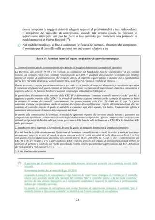DISPOSIZIONI DI VIGILANZA PER LE BANCHE
Parte Prima - Recepimento in Italia della CRD IV
Titolo IV - Governo societario, controlli interni, gestione dei rischi
Capitolo 1 - Governo societario
Sezione IV – Composizione e nomina degli organi sociali
1° aggiornamento
Circolare n. 285 del 17 dicembre 2013 Parte Prima.IV.1.20
d. Nel modello dualistico, il “comitato per il controllo interno”, richiesto qualora il consiglio di
sorveglianza svolga funzione di supervisione strategica o sia di ampia composizione, deve
essere composto da soggetti dotati di adeguati requisiti di professionalità e tutti indipendenti.
Il presidente del consiglio di sorveglianza, quando tale organo svolga la funzione di
supervisione strategica, non può far parte di tale comitato, per mantenere una posizione di
equidistanza tra le diverse funzioni (11).
e. Nel modello monistico, al fine di assicurare l’efficacia dei controlli, il numero dei componenti
il “comitato per il controllo sulla gestione” non può essere inferiore a 3.
2.3.2 Comitato nomine
Il comitato nomine svolge funzioni di supporto agli organi con funzione di supervisione
strategica e di gestione nei seguenti processi:
— nomina o cooptazione dei consiglieri secondo quanto specificato al paragrafo 2.1. Con
riferimento all’esigenza di assicurare un adeguato grado di diversificazione nella
composizione collettiva dell’organo, il comitato - fermi restando gli obblighi posti dalla
disciplina delle banche quotate (12) - fissa un obiettivo (target) in termini di quota di genere
meno rappresentato e predispone un piano per accrescere questa quota sino al target fissato
(13);
— autovalutazione degli organi, secondo quanto previsto dalla Sezione VI;
— verifica delle condizioni previste ai sensi dell’art. 26 TUB;
— definizione di piani di successione nelle posizioni di vertice dell’esecutivo previsti dalla
Sezione IV.
Nello svolgimento dei suoi compiti, il comitato tiene conto dell’obiettivo di evitare che i
processi decisionali dell’organo con funzione di supervisione strategica siano dominati da un
unico soggetto o da gruppi di soggetti che possono recare pregiudizio per la banca (si
richiamano in particolare i principi contenuti in queste disposizioni volti a evitare eccessive
concentrazioni di potere).
Il comitato deve poter disporre di adeguate risorse per lo svolgimento delle sue funzioni e
potersi avvalere di esperti esterni.
2.3.3 Comitato rischi
Il comitato rischi svolge funzioni di supporto all’organo con funzione di supervisione
strategica in materia di rischi e sistema di controlli interni.
(11) Il comitato per il controllo interno previsto dalla presente lettera non coincide con i comitati previsti dal par. 2.3.1, lett. a.
Inoltre, in relazione al d.lgs. 39/2010:
- quando il consiglio di sorveglianza svolge funzione di supervisione strategica, il comitato per il controllo interno può assolvere anche
alle funzioni del comitato “per il controllo interno e la revisione contabile” previsto da tale decreto legislativo, se i componenti
soddisfano i requisiti di esperienza e professionalità richiesti per entrambi i comitati;
- quando il consiglio di sorveglianza non svolge funzione di supervisione strategica, il comitato “per il controllo interno e la revisione
contabile” si identifica con l’intero consiglio di sorveglianza.
(12) Cfr. art. 147-ter, comma 1-ter TUF.
(13) L’obiettivo di genere individuato (target), il piano e la sua attuazione sono resi pubblici nell’ambito dell’informativa che le
banche devono rendere ai sensi del “terzo pilastro” (cfr. CRR, art. 435).
 