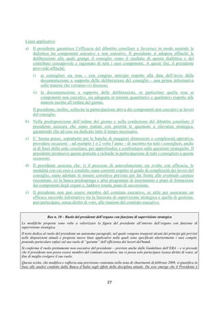 DISPOSIZIONI DI VIGILANZA PER LE BANCHE
Parte Prima - Recepimento in Italia della CRD IV
Titolo IV - Governo societario, controlli interni, gestione dei rischi
Capitolo 1 - Governo societario
Sezione V – Funzionamento degli organi, flussi informativi e ruolo del presidente
1° aggiornamento
Circolare n. 285 del 17 dicembre 2013 Parte Prima.IV.1.24
c. determinazione del contenuto minimo dei flussi informativi, includendo, tra l'altro, il livello e
l'andamento dell'esposizione della banca a tutte le tipologie di rischio rilevanti (creditizi, di
mercato, operativi, reputazionali, ecc.), gli eventuali scostamenti rispetto alle politiche
approvate dall’organo con funzione di supervisione strategica, le tipologie di operazioni
innovative e i rispettivi rischi;
d. gli obblighi di riservatezza cui sono tenuti i componenti e gli accorgimenti previsti per
assicurarne il rispetto; la confidenzialità rappresenta un elemento necessario a garantire che le
informazioni possano essere date ai componenti con congruo anticipo e coprire tutti gli aspetti
importanti per l’assunzione delle decisioni (1).
1.3 Disposizioni in materia di banche popolari
Le banche popolari prevedono nello statuto:
1. un numero di deleghe attribuibili a ciascun socio adeguato a facilitare il coinvolgimento dei
soci nelle decisioni assembleari. Il numero non è, di norma, inferiore a 5;
2. che il voto possa essere espresso per corrispondenza ovvero mediante altri mezzi di voto a
distanza, ai sensi dell’art. 2538, comma 6, del codice civile;
3. i criteri per la presentazione delle liste per la nomina dei consiglieri. Se la banca popolare è
quotata, la presentazione delle liste è consentita anche ai soci che rappresentano percentuali
di capitale sociale stabilite nello statuto e definite in modo coerente con la dimensione e
l’articolazione degli assetti proprietari. Soluzione analoga va prevista con riferimento alle
percentuali necessarie per l’esercizio del diritto di chiedere l’integrazione dell’ordine del
giorno dell’assemblea.
2. Ruolo del presidente
2.1 Principi generali
Il presidente del consiglio di amministrazione svolge una funzione cruciale per garantire il
buon funzionamento del consiglio, favorire la dialettica interna e assicurare il bilanciamento dei
poteri, in coerenza con i compiti in tema di organizzazione dei lavori del consiglio e di
circolazione delle informazioni che gli vengono attribuiti dal codice civile (2).
Un ruolo analogo, volto a favorire la dialettica con la funzione di gestione, deve essere
rivestito nel modello dualistico dal presidente dell’organo al quale sia attribuita la funzione di
supervisione strategica. Qualora quest’ultima sia assegnata al consiglio di sorveglianza, è in
particolare necessario che il presidente dell’organo mantenga una posizione di equidistanza tra le
diverse funzioni svolte, in modo da assicurare un raccordo obiettivo e imparziale tra le stesse.
Il presidente promuove l’effettivo funzionamento del sistema di governo societario,
garantendo l’equilibrio di poteri rispetto all'amministratore delegato e agli altri amministratori
esecutivi; si pone come interlocutore dell’organo con funzione di controllo e dei comitati interni.
(1) Restano ovviamente fermi gli obblighi di disclosure previsti dalla Parte IV del TUF.
(2) Cfr. art. 2381, comma 1, c.c. richiamato dall’articolo 2409–noviesdecies per il modello monistico.
 