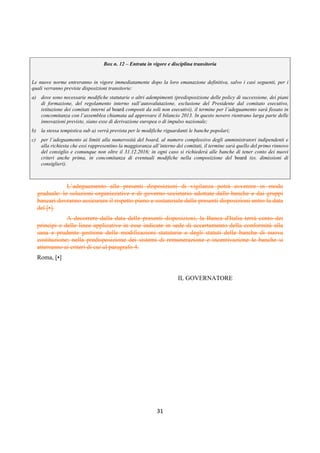 DISPOSIZIONI DI VIGILANZA PER LE BANCHE
Parte Prima - Recepimento in Italia della CRD IV
Titolo IV - Governo societario, controlli interni, gestione dei rischi
Capitolo 1 - Governo societario
Sezione VI – Autovalutazione degli organi
1° aggiornamento
Circolare n. 285 del 17 dicembre 2013 Parte Prima.IV.1.28
aspetti da sottoporre ad autovalutazione in funzione della cadenza dei rinnovi (1). A fronte di
rilievi riscontrati o interventi richiesti dalla Banca d’Italia su profili che riguardano il
funzionamento e la composizione dell’organo, deve essere assicurata una autovalutazione in
tempi brevi che copra in modo dettagliato tali profili; iii) è condotto dal personale
individuato dal presidente, su proposta del comitato nomine, quando costituito. E’ buona
prassi, nelle banche di maggiori dimensioni o complessità operativa, che almeno una volta
ogni 3 anni l’autovalutazione sia svolta con l’ausilio di un professionista esterno in grado di
assicurare autonomia di giudizio.
c. Le analisi condotte sono formalizzate in un apposito documento che illustra: i) la
metodologia e le singole fasi di cui il processo si è composto; ii) i soggetti coinvolti, ivi
compreso l’eventuale professionista esterno; iii) i risultati ottenuti, evidenziando i punti di
forza e di debolezza emersi (2); iv) le azioni correttive eventualmente necessarie; della loro
attuazione o stato di avanzamento deve essere dato conto nell’autovalutazione successiva. Il
documento così predisposto è approvato dal consiglio (di amministrazione, di sorveglianza o
di gestione) e sottoposto, ove richiesto, alla Banca d’Italia.
d. Nelle banche che adottano il modello dualistico, le presenti linee applicative si applicano al
consiglio di gestione e al consiglio di sorveglianza, quando ad esso è assegnata la funzione di
supervisione strategica.
e. Per tutti gli organi (di supervisione strategica, di gestione e di controllo) l’autovalutazione
tiene conto delle verifiche previste ai sensi dell’articolo 26 TUB e di quelle sugli ulteriori
requisiti previsti dallo statuto per l’assunzione delle cariche (3) nonché del rispetto del
divieto di interlocking directorships previsto dall’art. 36, d.l. 6 dicembre 2011, n. 201,
convertito dalla l. 22 dicembre 2011, n. 214. Ove possibile, l’autovalutazione è svolta in
concomitanza con tali verifiche.
3. Criteri per il processo di autovalutazione
3.1 Il processo di autovalutazione
Il processo di autovalutazione – da definire in un regolamento interno – riguarda gli aspetti
relativi alla composizione e al funzionamento degli organi.
Con riferimento al primo aspetto, vengono in rilievo: la composizione quali-quantitativa, la
dimensione, il grado di diversità e di preparazione professionale, il bilanciamento garantito dai
componenti non esecutivi ed indipendenti, l’adeguatezza dei processi di nomina e dei criteri di
selezione, l’aggiornamento professionale.
(1) Ad esempio: in caso di rinnovo integrale del consiglio, nei primi anni le banche possono strutturare il processo dando
maggiore rilevanza ad aspetti quali i flussi informativi, la qualità delle riunioni, il grado di coinvolgimento dei singoli membri,
precondizioni del buon funzionamento del board negli anni a venire; negli anni successivi può essere data maggiore rilevanza alla
valutazione dei risultati strategici conseguiti, che richiedono un più lungo lasso di tempo per essere opportunamente valutati. Con
riferimento alla composizione del consiglio, le autovalutazioni iniziali possono, ad esempio, essere soprattutto indirizzate a identificare
eventuali programmi di formazione utili ad accrescere gli skills dei componenti; quelle effettuate negli anni successivi possono invece
essere prioritariamente finalizzate a individuare la migliore composizione del consiglio in vista dei rinnovi e delle informazioni da
rendere ai sensi della Sezione IV.
(2) Qualora nello stesso organo siano concentrate le funzioni di supervisione strategica e di gestione, il giudizio finale deve
esprimere una valutazione distinta su entrambe le funzioni. Qualora le due funzioni siano svolte da organi distinti, sono formulati due
separati giudizi ad esito di due distinti processi di autovalutazione.
(3) Si richiama, in particolare, quanto previsto alla Sezione IV, par. 1, nota 1, con riferimento al requisito di indipendenza.
 