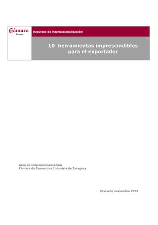 Recursos de internacionalización:
10 herramientas imprescindibles
para el exportador
Área de Internacionalización
Cámara de Comercio e Industria de Zaragoza
Revisado noviembre 2008
 
