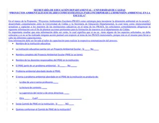SECRETARÍA DE EDUCACIÓN DEPARTAMENTAL - UNIVERSIDAD DE CALDAS
“PROYECTOS AMBIENTALES ESCOLARES COMO ESTRATEGIA PARA INCORPORAR LA DIMENSIÓN AMBIENTAL EN LA
                                          ESCUELA”

En el marco de la Propuesta: “Proyectos Ambientales Escolares-PRAES como estrategia para incorporar la dimensión ambiental en la escuela”,
desarrollado conjuntamente entre la Universidad de Caldas y la Secretaría de Educación Departamental, la cual tiene como intencionalidad
actualizar y capacitar a los maestros de las instituciones educativas en el tema de los PRAES, les solicitamos comedidamente diligenciar la
siguiente información con el fin de plantear acciones pertinentes para la formación de maestros en el departamento de Caldas.
Es importante resaltar que esta información debe ser verás, lo cual significa que si no se tiene alguno de los aspectos solicitados, no debe
colocarse o si no se ha realizado ninguna acción puntual con respecto al tema de los PRAES mencionarlo, porque este es el insumo para llevar a
cabo las diferentes capacitaciones.
Esta información debe ser llevada al taller de capacitación para realizar la respectiva sistematización del proceso.
    • Nombre de la institución educativa:

   •   La institución educativa cuenta con un Proyecto Ambiental Escolar: Sí ____ No ____

   •   Nombre completo del Proyecto Ambiental Escolar-PRAE (si se tiene):

   •   Nombre de los docentes responsables del PRAE en la institución:

   •   El PRAE parte de un problema ambiental: Sí ____      No _____

   •   Problema ambiental abordado desde el PRAE:

   •   El tema o problema ambiental abordado en el PRAE de la institución es producto de:

       -   La idea de uno o varios profesores ____

       -   La lectura de contexto ____

       -   La sugerencia del rector o de otros directivos ____

       -   Otro ____    Cuál? ____________________________________

   •   Existe Comité de PRAE en la Institución: Sí ____   NO ____

   •   Quiénes conforman el Comité de PRAE de la institución?
 