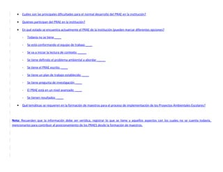 •   Cuáles son las principales dificultades para el normal desarrollo del PRAE en la institución?

   •   Quiénes participan del PRAE en la institución?

   •   En qué estado se encuentra actualmente el PRAE de la institución (pueden marcar diferentes opciones?

       -   Todavía no se tiene ____

       -   Se está conformando el equipo de trabajo ____

       -   Se va a iniciar la lectura de contexto _____

       -   Se tiene definido el problema ambiental a abordar _____

       -   Se tiene el PRAE escrito ____

       -   Se tiene un plan de trabajo establecido ____

       -   Se tiene pregunta de investigación ____

       -   El PRAE está en un nivel avanzado ____

       -   Se tienen resultados ____

   •   Qué temáticas se requieren en la formación de maestros para el proceso de implementación de los Proyectos Ambientales Escolares?



Nota: Recuerden que la información debe ser verídica, registrar lo que se tiene y aquellos aspectos con los cuales no se cuenta todavía,
mencionarlos para contribuir al posicionamiento de los PRAES desde la formación de maestros.
 