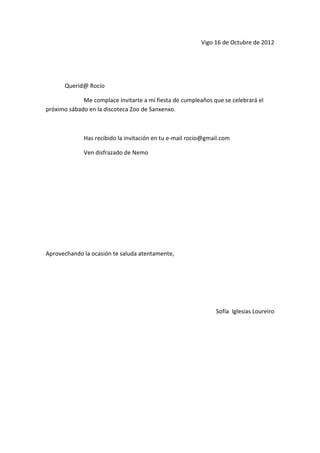 Vigo 16 de Octubre de 2012




      Querid@ Rocío

             Me complace invitarte a mi fiesta de cumpleaños que se celebrará el
próximo sábado en la discoteca Zoo de Sanxenxo.



             Has recibido la invitación en tu e-mail rocio@gmail.com

             Ven disfrazado de Nemo




Aprovechando la ocasión te saluda atentamente,




                                                              Sofía Iglesias Loureiro
 