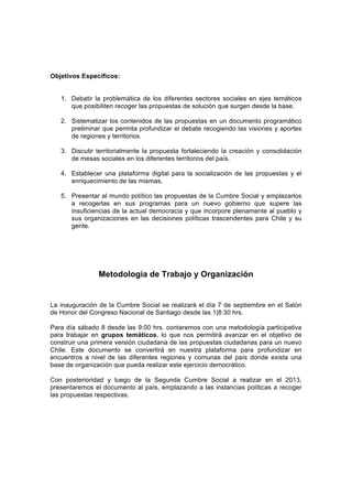 Objetivos Específicos:


   1. Debatir la problemática de los diferentes sectores sociales en ejes temáticos
      que posibiliten recoger las propuestas de solución que surgen desde la base.

   2. Sistematizar los contenidos de las propuestas en un documento programático
      preliminar que permita profundizar el debate recogiendo las visiones y aportes
      de regiones y territorios.

   3. Discutir territorialmente la propuesta fortaleciendo la creación y consolidación
      de mesas sociales en los diferentes territorios del país.

   4. Establecer una plataforma digital para la socialización de las propuestas y el
      enriquecimiento de las mismas.

   5. Presentar al mundo político las propuestas de la Cumbre Social y emplazarlos
      a recogerlas en sus programas para un nuevo gobierno que supere las
      insuficiencias de la actual democracia y que incorpore plenamente al pueblo y
      sus organizaciones en las decisiones políticas trascendentes para Chile y su
      gente.




                Metodología de Trabajo y Organización


La inauguración de la Cumbre Social se realizará el día 7 de septiembre en el Salón
de Honor del Congreso Nacional de Santiago desde las 1|8:30 hrs.

Para día sábado 8 desde las 9:00 hrs. contaremos con una metodología participativa
para trabajar en grupos temáticos, lo que nos permitirá avanzar en el objetivo de
construir una primera versión ciudadana de las propuestas ciudadanas para un nuevo
Chile. Este documento se convertirá en nuestra plataforma para profundizar en
encuentros a nivel de las diferentes regiones y comunas del país donde exista una
base de organización que pueda realizar este ejercicio democrático.

Con posterioridad y luego de la Segunda Cumbre Social a realizar en el 2013,
presentaremos el documento al país, emplazando a las instancias políticas a recoger
las propuestas respectivas.
 