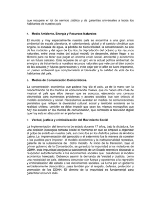 que recupere el rol de servicio público y de garantías universales a todos los
habitantes de nuestro país


5. Medio Ambiente, Energía y Recursos Naturales

El mundo y muy especialmente nuestro país se encamina a una gran crisis
ambiental de escala planetaria, el calentamiento global y el cambio climático que
origina, la escasez de agua, la pérdida de biodiversidad, la contaminación de aire
de las ciudades y del agua de los ríos, la depredación del océano y los recursos
naturales, entre otros males del actual modelo de desarrollo, deben llegar a su
término para no tener que pagar un enorme costo social, ambiental y económico
en un futuro cercano. Esto requiere de un giro en la actual política ambiental, de
energía y de tratamiento a nuestros recursos naturales que vele por el bien común
de las actuales y futuras generaciones y evite dejar por el afán de lucro imperante,
un pasivo ambiental que comprometerá el bienestar y la calidad de vida de los
habitantes del país.

6. Medios de Comunicación Democráticos.

La concentración económica que padece hoy día el país, va de la mano con la
concentración de los medios de comunicación masiva, que no hacen otra cosa de
mostrar el país que ellos desean que se conozca, ejerciendo una censura
desmedida para numerosos problemas y actores sociales que son críticos al
modelo económico y social. Necesitamos avanzar en medios de comunicaciones
pluralistas que reflejen la diversidad cultural, social y territorial existente en la
realidad chilena, también se debe impedir que sean los mismos monopolios que
hoy día existen en los medios de comunicación, que controlen la televisión digital
que hoy esta en discusión en el parlamente

7. Verdad, justicia y criminalización del Movimiento Social

La Implementación del terrorismo de estado durante 17 años, bajo la dictadura, fue
una decisión ideológica tomada desde el momento en que se empezó a organizar
el golpe de estado en nuestro país, así como los en los distintos países de América
Latina. La implementación del genocidio y el exterminio fue la manera de someter
a los pueblos para imponer el modelo económico y la institucionalidad represiva,
garante de la subsistencia de dicho modelo. Al inicio de la transición, bajo el
primer gobierno de la Concertación, se garantizo la impunidad a los violadores de
DDHH, esta impunidad aseguro la subsistencia de un Estado represivo dispuesto a
responder autoritariamente a los movimientos sociales que cuestionen el modelo
económico heredado. Debemos asumir la demanda de Verdad y Justicia, como
una necesidad de país, debemos denunciar con fuerza y oponernos a la represión
y criminalización del estado a los movimientos sociales. La lucha por un gobierno
verdaderamente democrático, pasa también por el respeto, defensa, protección y
promoción de los DDHH. El término de la impunidad es fundamental para
garantizar el nunca más.
 