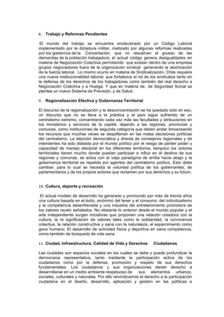 8. Trabajo y Reformas Pendientes

 El mundo del trabajo se encuentra enclaustrado por un Código Laboral
implementado por la dictadura militar, matizado por algunas reformas realizadas
por los gobiernos de la Concertación, que no resuelven el grueso de las
demandas de la población trabajadora, el actual código genera desigualdades en
materia de Negociación Colectiva permitiendo que existan dentro de una empresa
grupos negociadores fuera de la organización sindical generando la atomización
de la fuerza laboral. Lo mismo ocurre en materia de Sindicalización, Chile requiere
una nueva institucionalidad laboral, que fortalezca el rol de los sindicatos tanto en
la defensa de los derechos de los trabajadores como también del real derecho a
Negociación Colectiva y a Huelga. Y que en materia de de Seguridad Social se
plantee un nuevo Sistema de Previsión, y de Salud.

9. Regionalización Efectiva y Gobernanza Territorial

El discurso de la regionalización y la desconcentración se ha quedado solo en eso,
un discurso que no se lleva a la práctica y el país sigue sufriendo de un
centralismo extremo, concentrando cada vez más las facultades y atribuciones en
los ministerios y servicios de la capital, dejando a las regiones, provincias y
comunas, como instituciones de segunda categoría que deben andar limosneando
los recursos que muchas veces se despilfarran en las malas decisiones políticas
del centralismo. La elección democrática y directa de consejeros regionales y de
intendentes ha sido dilatada por el mundo político por el riesgo de perder poder y
capacidad de manejo electoral en los diferentes territorios, tampoco los actores
territoriales tienen mucho donde puedan participar e influir en el destino de sus
regiones y comunas, se actúa con el viejo paradigma de arriba hacia abajo y la
gobernanza territorial es repelida por agentes del centralismo político. Esto debe
cambiar, para lo cual se necesita la voluntad política de los gobernantes, de
parlamentarios y de los propios actores que reclamen por sus derechos y su futuro.


10. Cultura, deporte y recreación

 El actual modelo de desarrollo ha generado y promovido por más de treinta años
una cultura basada en el éxito, sinónimo del tener y el consumo; del individualismo
y la competencia desenfrenada y una industria del entretenimiento promotora de
los valores recién señalados. No obstante lo anterior desde el mundo popular y el
arte independiente surgen iniciativas que proponen una relación creadora con la
cultura, la re significación de valores tales como la solidaridad, la convivencia
colectiva, la relación constructiva y sana con la naturaleza, el esparcimiento como
goce humano. El desarrollo de actividad física y deportiva en sana competencia,
como también de búsqueda de vida sana.

11. Ciudad, Infraestructura, Calidad de Vida y Derechos         Ciudadanos

Las ciudades son espacios sociales en los cuales se debe y puede profundizar la
democracia representativa, tanto mediante la participación activa de los
ciudadanos como por la defensa, promoción y respeto de sus derechos
fundamentales. Los ciudadanos y sus organizaciones tienen derecho a
desarrollarse en un medio ambiente respetuoso de        sus elementos urbanos,
sociales, culturales y naturales. Por ello reivindicamos el derecho a la participación
ciudadana en el diseño, desarrollo, aplicación y gestión en las políticas e
 